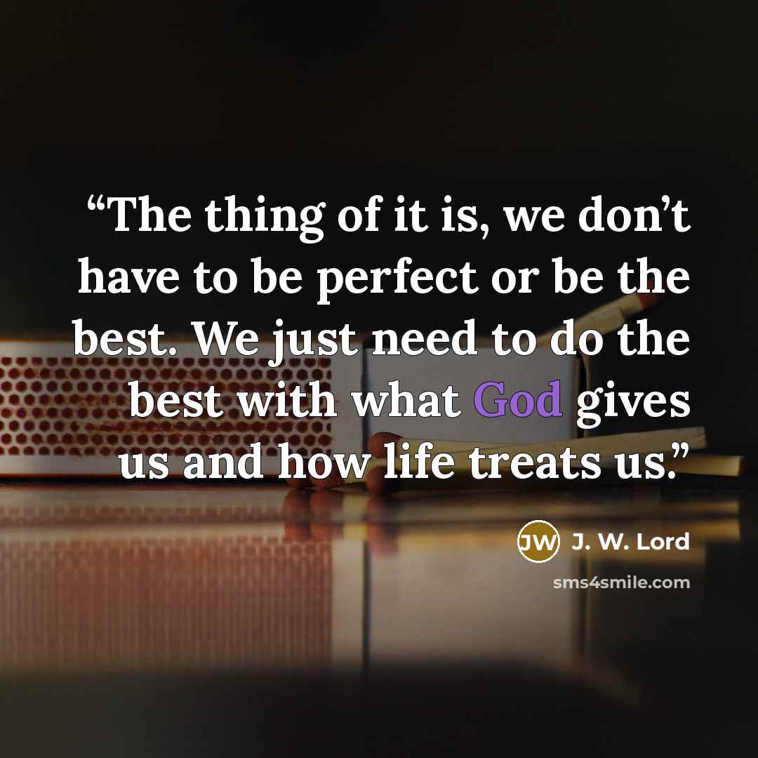 “The thing of it is, we don’t have to be perfect or be the best. We just need to do the best with what God gives us and how life treats us.” quote by J. W. Lord
