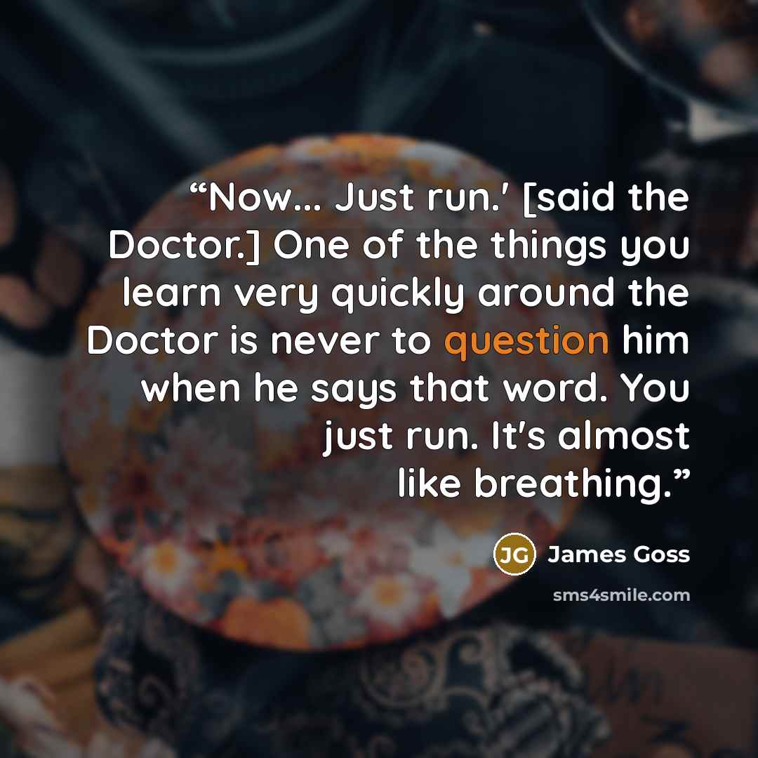 “Now... Just run.' [said the Doctor.] One of the things you learn very quickly around the Doctor is never to question him when he says that word. You just run. It's almost like breathing.” quote by James Goss