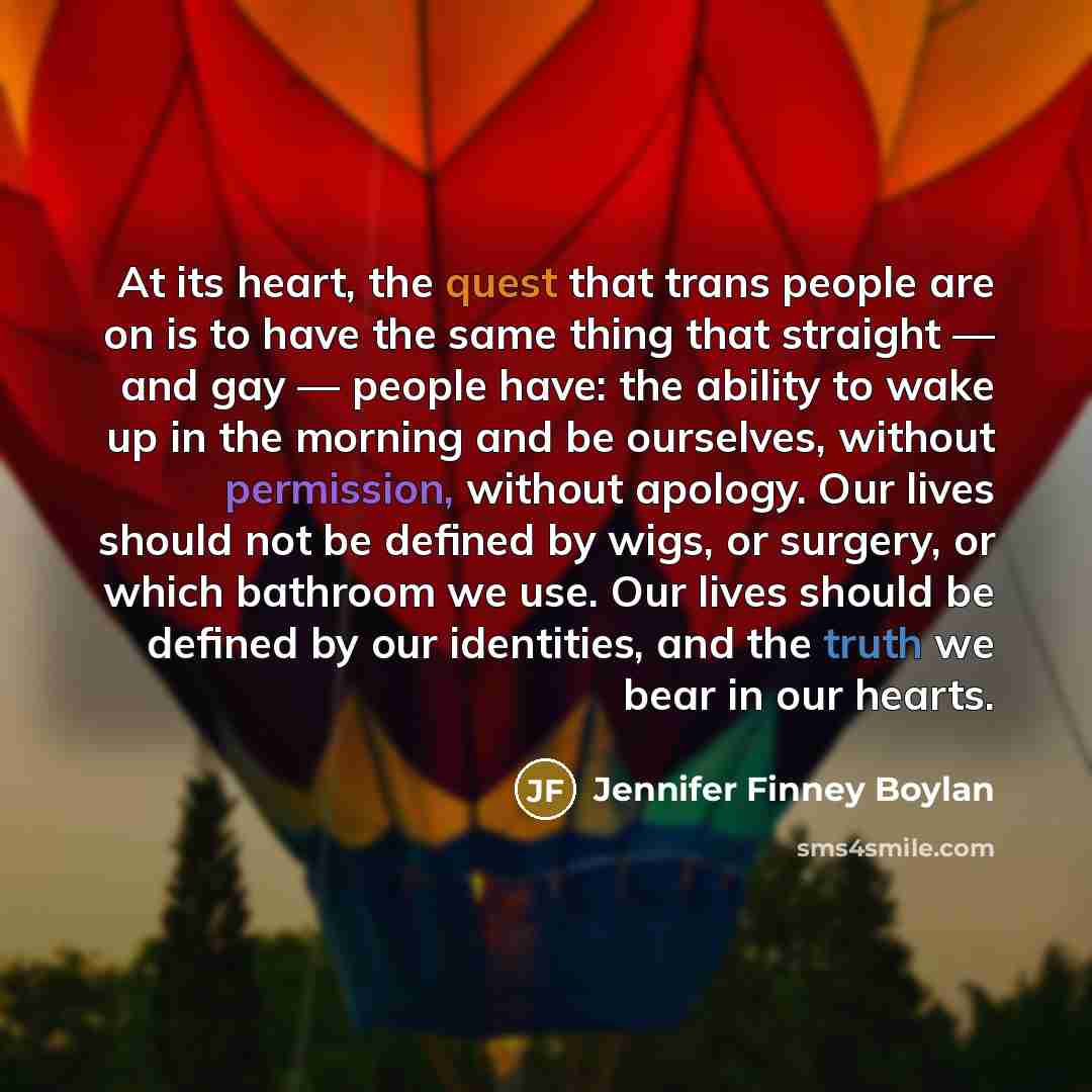 “At its heart, the quest that trans people are on is to have the same thing that straight — and gay — people have: the ability to wake up in the morning and be ourselves, without permission, without apology. Our lives should not be defined by wigs, or surgery, or which bathroom we use. Our lives…” quote by Jennifer Finney Boylan