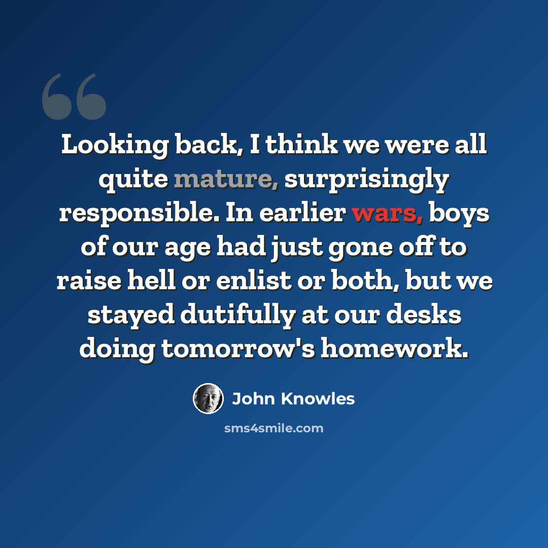 “Looking back, I think we were all quite mature, surprisingly responsible. In earlier wars, boys of our age had just gone off to raise hell or enlist or both, but we stayed dutifully at our desks doing tomorrow's homework.” quote by John Knowles