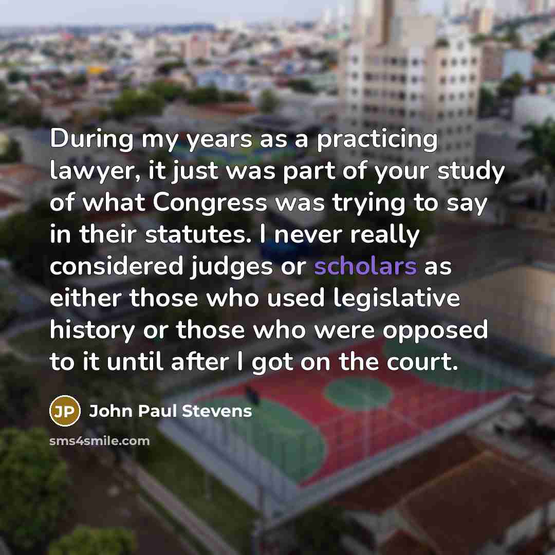 “During my years as a practicing lawyer, it just was part of your study of what Congress was trying to say in their statutes. I never really considered judges or scholars as either those who used legislative history or those who were opposed to it until after I got on the court.” quote by John Paul Stevens