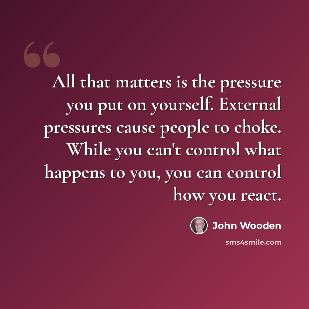 “All that matters is the pressure you put on yourself. External pressures cause people to choke. While you can't control what happens to you, you can control how you react.” quote by John Wooden