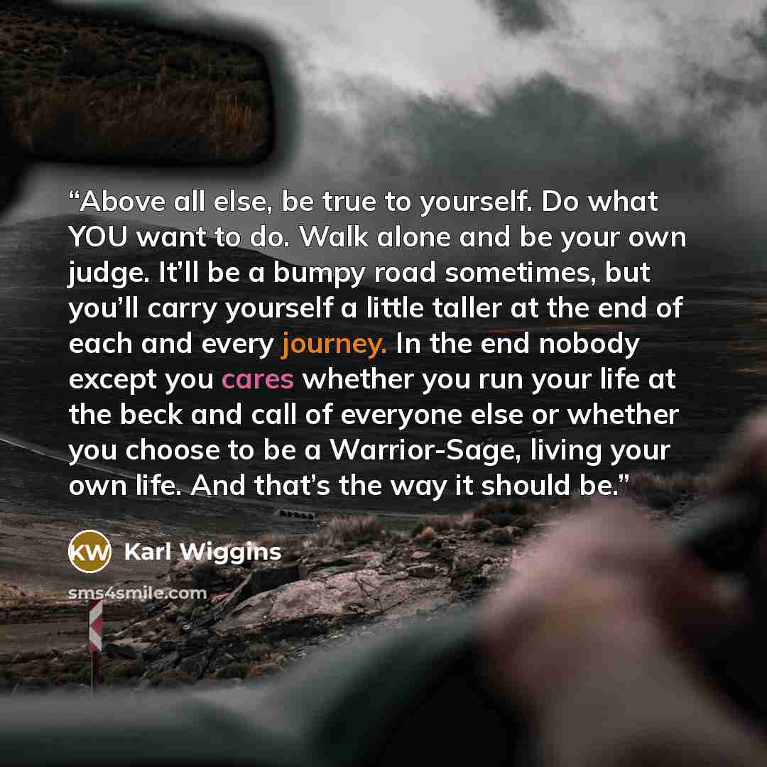 “Above all else, be true to yourself. Do what YOU want to do. Walk alone and be your own judge. It’ll be a bumpy road sometimes, but you’ll carry yourself a little taller at the end of each and every journey. In the end nobody except you cares whether you run your life at the beck and call of…” quote by Karl Wiggins