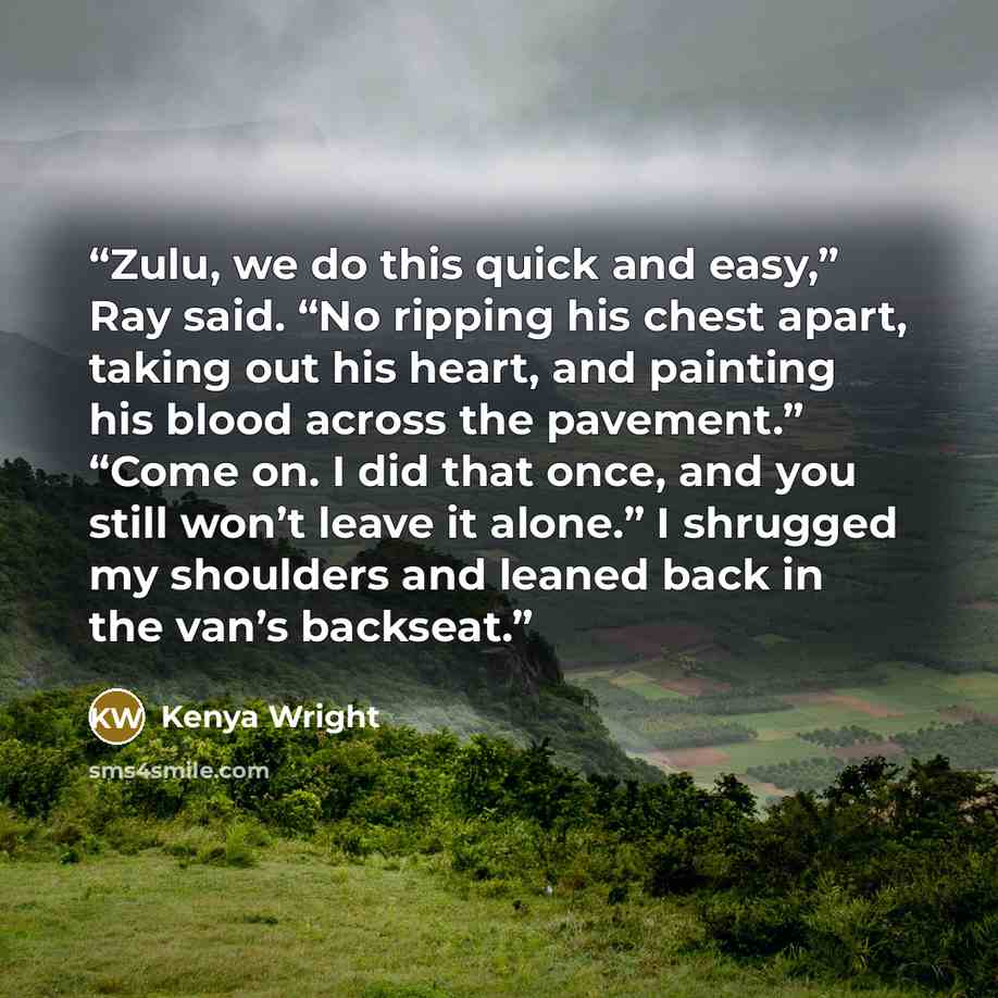 “Zulu, we do this quick and easy,” Ray said. “No ripping his chest apart, taking out his heart, and painting his blood across the pavement.” “Come on. I did that once, and you still won’t leave it alone.” I shrugged my shoulders and leaned back in the van’s backseat.” quote by Kenya Wright