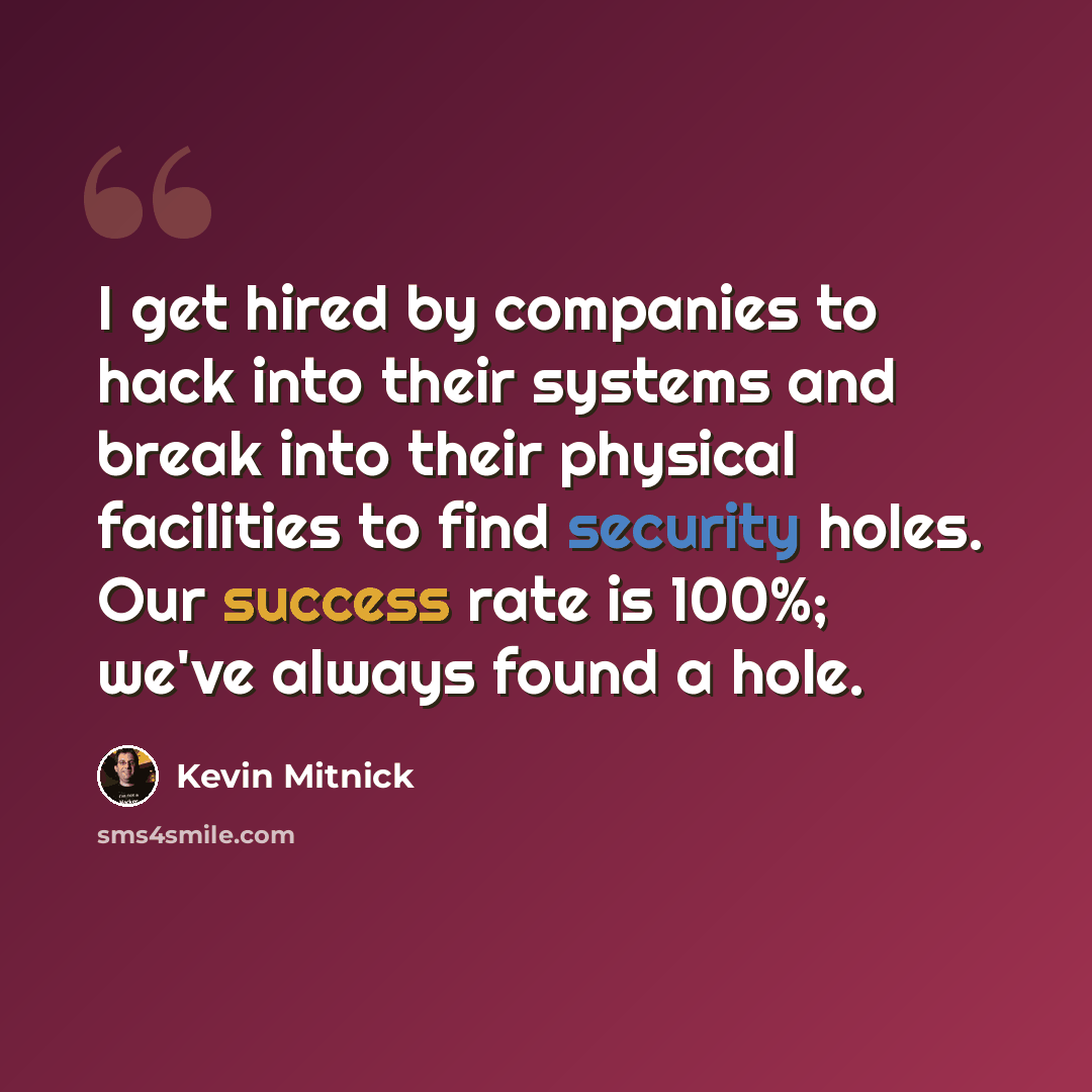 “I get hired by companies to hack into their systems and break into their physical facilities to find security holes. Our success rate is 100%; we've always found a hole.” quote by Kevin Mitnick