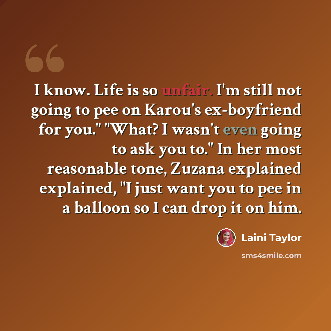 “I know. Life is so unfair. I'm still not going to pee on Karou's ex-boyfriend for you." "What? I wasn't even going to ask you to." In her most reasonable tone, Zuzana explained explained, "I just want you to pee in a balloon so I can drop it on him.” quote by Laini Taylor