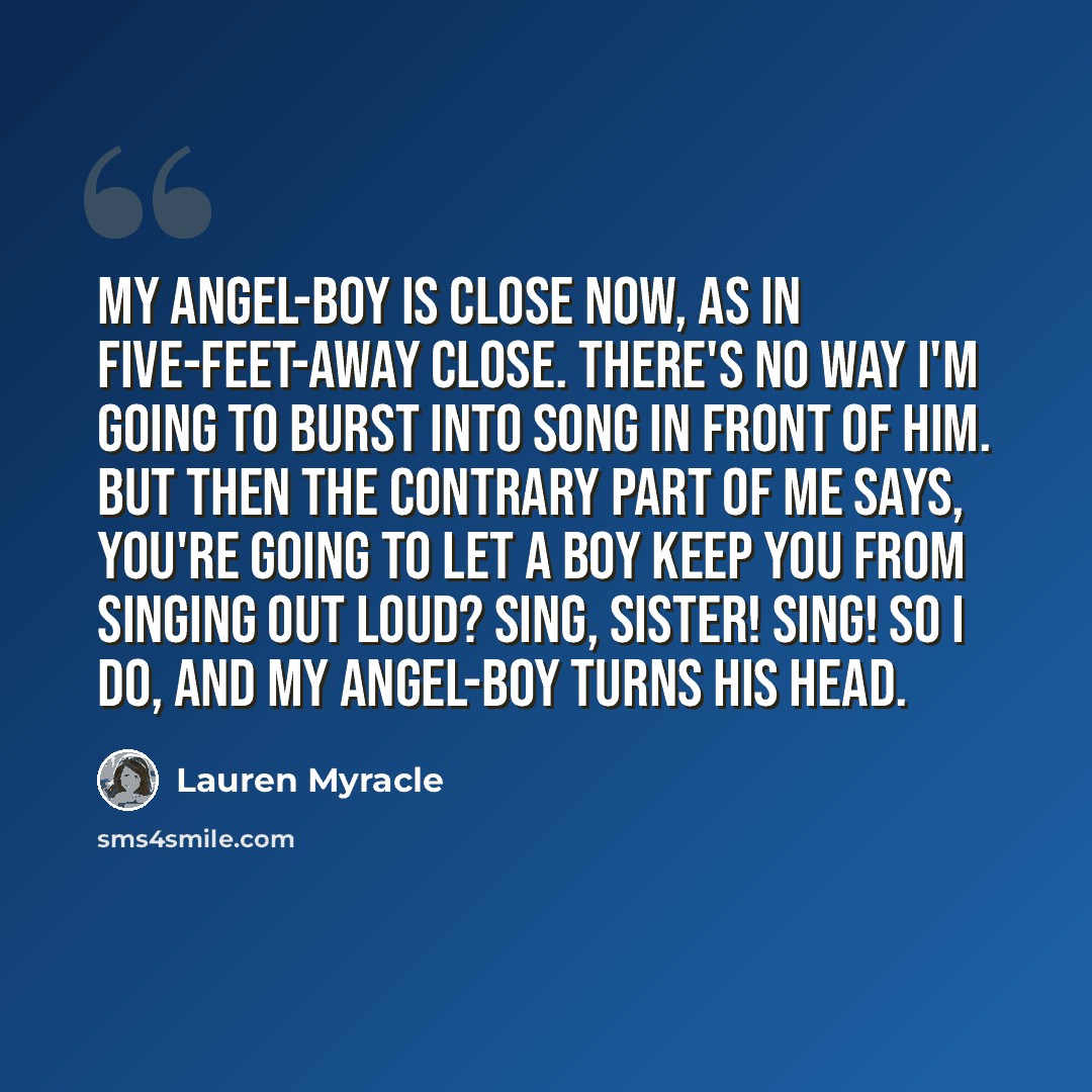 “My angel-boy is close now, as in five-feet-away close. There's no way I'm going to burst into song in front of him. But then the contrary part of me says, you're going to let a boy keep you from singing out loud? Sing, sister! Sing! So I do, and my angel-boy turns his head.” quote by Lauren Myracle