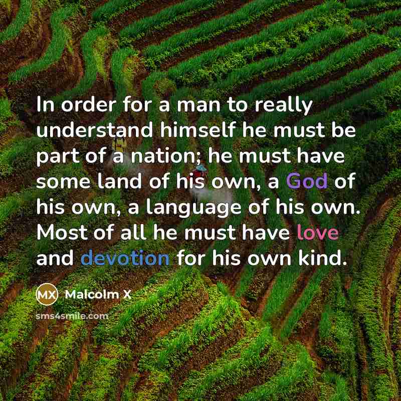 “In order for a man to really understand himself he must be part of a nation; he must have some land of his own, a God of his own, a language of his own. Most of all he must have love and devotion for his own kind.” quote by Malcolm X