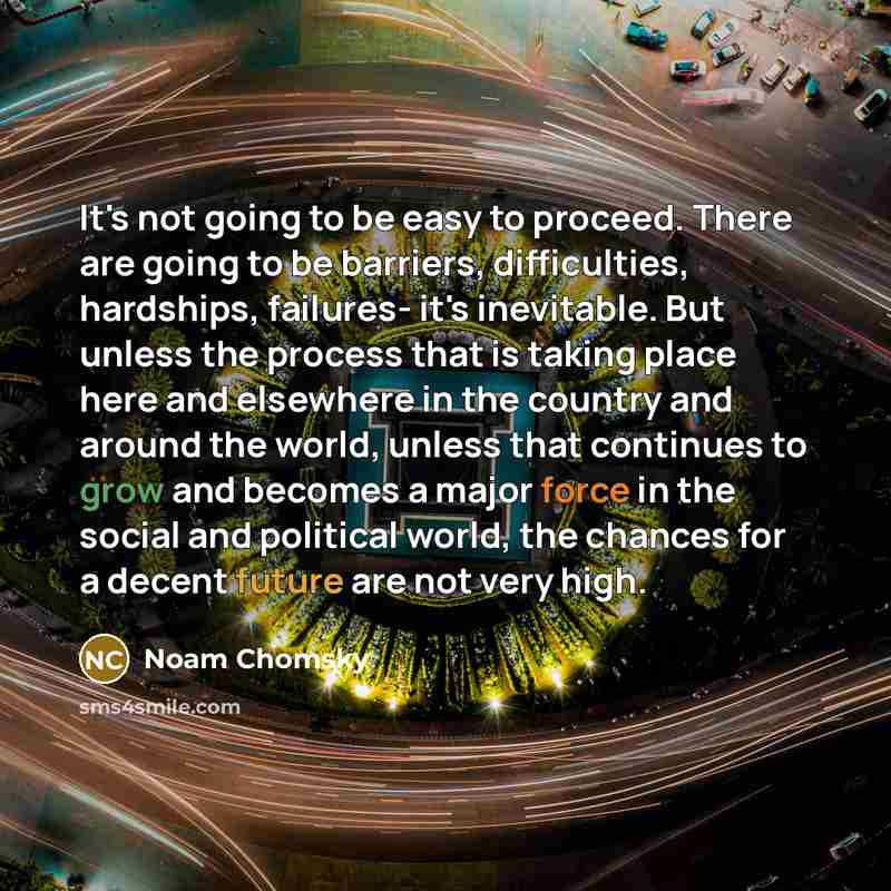 “It's not going to be easy to proceed. There are going to be barriers, difficulties, hardships, failures- it's inevitable. But unless the process that is taking place here and elsewhere in the country and around the world, unless that continues to grow and becomes a major force in the social and…” quote by Noam Chomsky