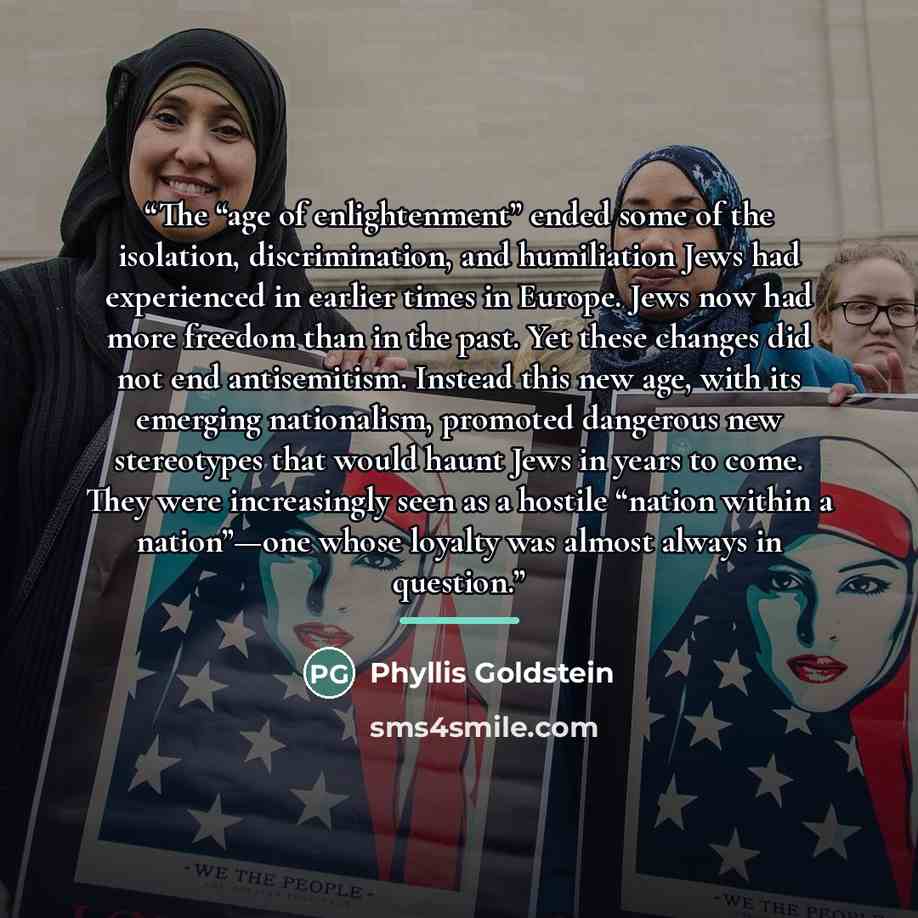 “The “age of enlightenment” ended some of the isolation, discrimination, and humiliation Jews had experienced in earlier times in Europe. Jews now had more freedom than in the past. Yet these changes did not end antisemitism. Instead this new age, with its emerging nationalism, promoted dangerous…” quote by Phyllis Goldstein