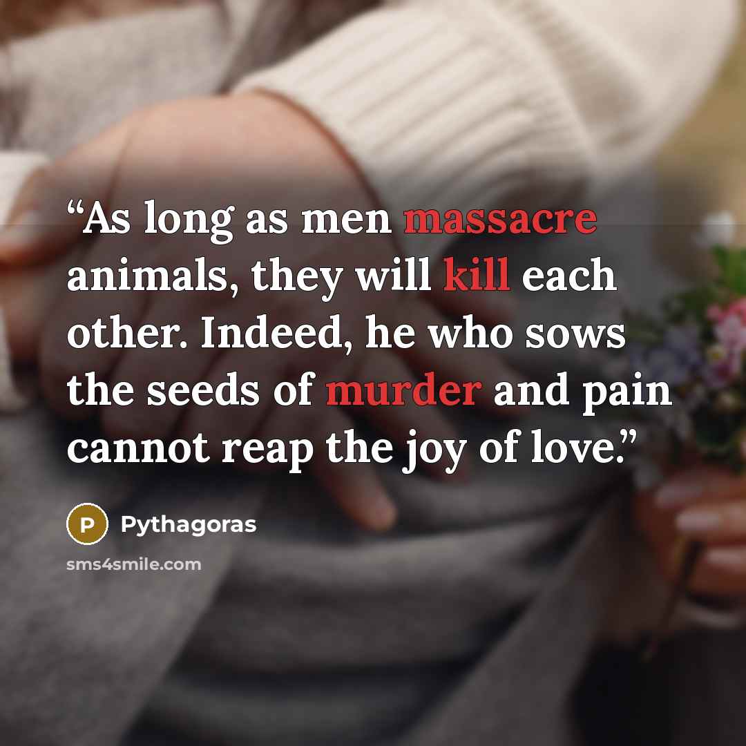 “As long as men massacre animals, they will kill each other. Indeed, he who sows the seeds of murder and pain cannot reap the joy of love.” quote by Pythagoras