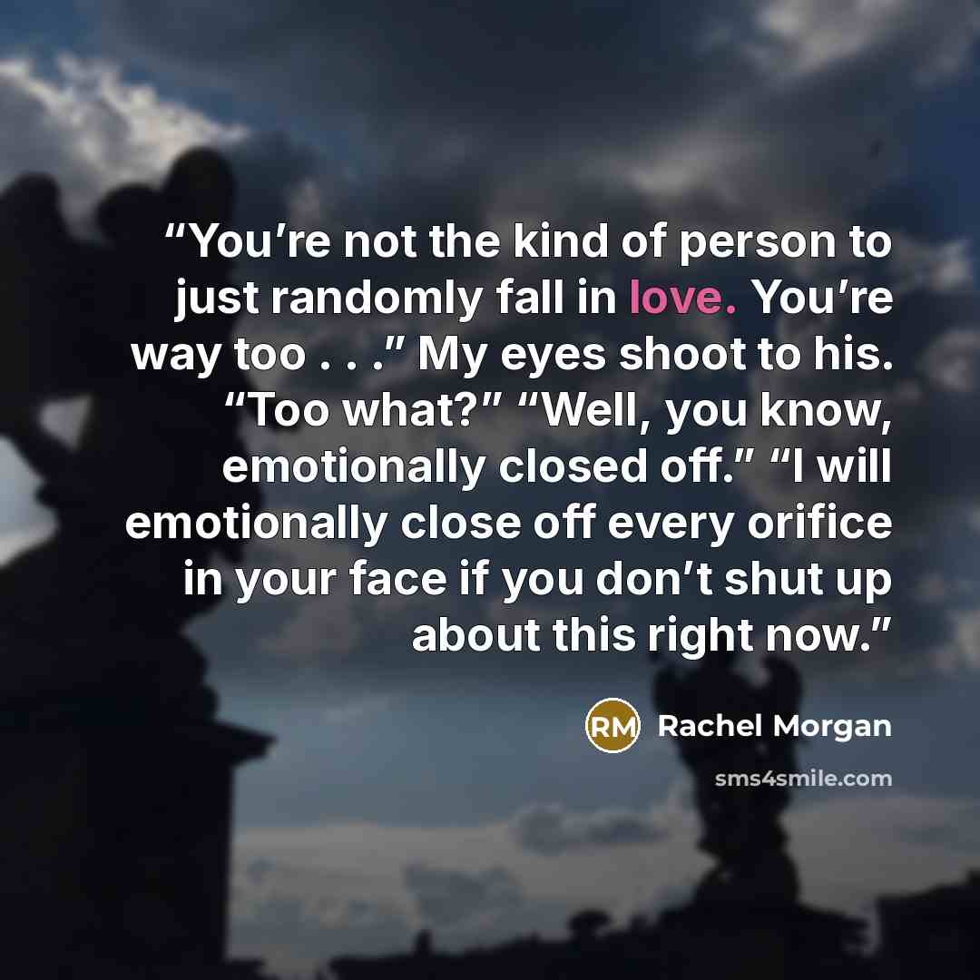 “You’re not the kind of person to just randomly fall in love. You’re way too . . .” My eyes shoot to his. “Too what?” “Well, you know, emotionally closed off.” “I will emotionally close off every orifice in your face if you don’t shut up about this right now.” quote by Rachel Morgan