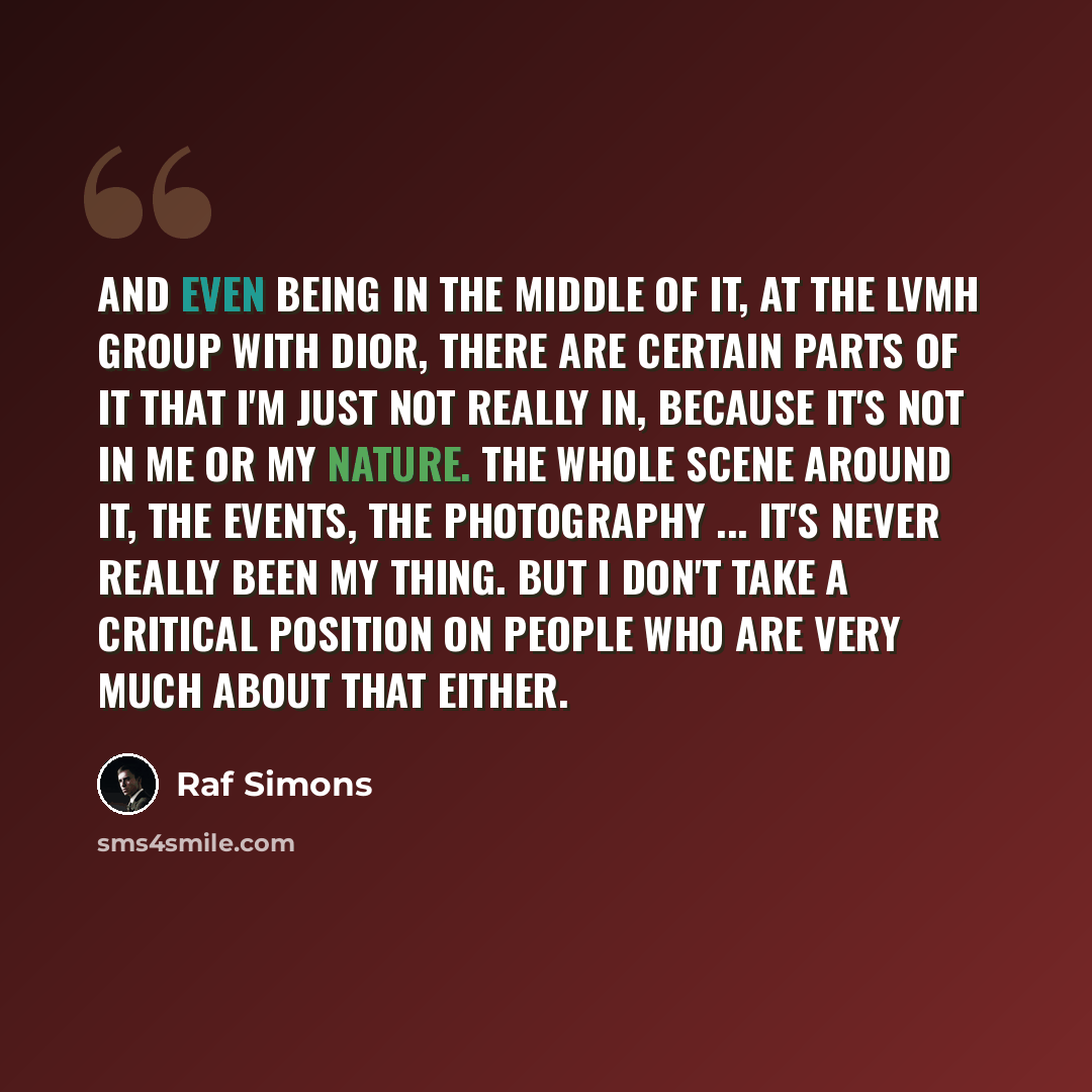 “And even being in the middle of it, at the LVMH group with Dior, there are certain parts of it that I'm just not really in, because it's not in me or my nature. The whole scene around it, the events, the photography ... It's never really been my thing. But I don't take a critical position on…” quote by Raf Simons