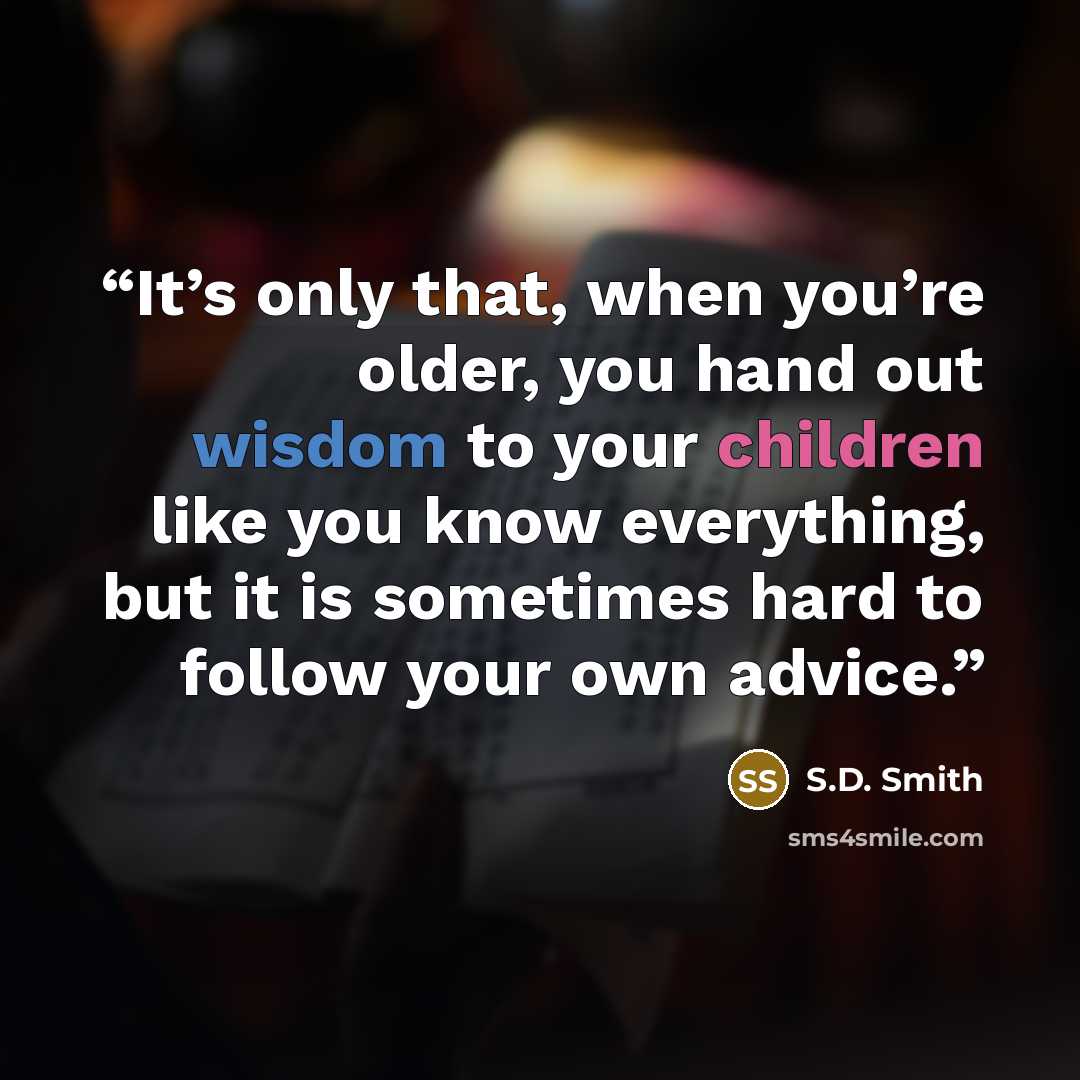“It’s only that, when you’re older, you hand out wisdom to your children like you know everything, but it is sometimes hard to follow your own advice.” quote by S.D. Smith