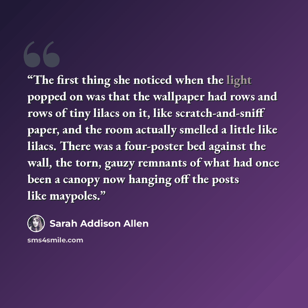“The first thing she noticed when the light popped on was that the wallpaper had rows and rows of tiny lilacs on it, like scratch-and-sniff paper, and the room actually smelled a little like lilacs. There was a four-poster bed against the wall, the torn, gauzy remnants of what had once been a…” quote by Sarah Addison Allen