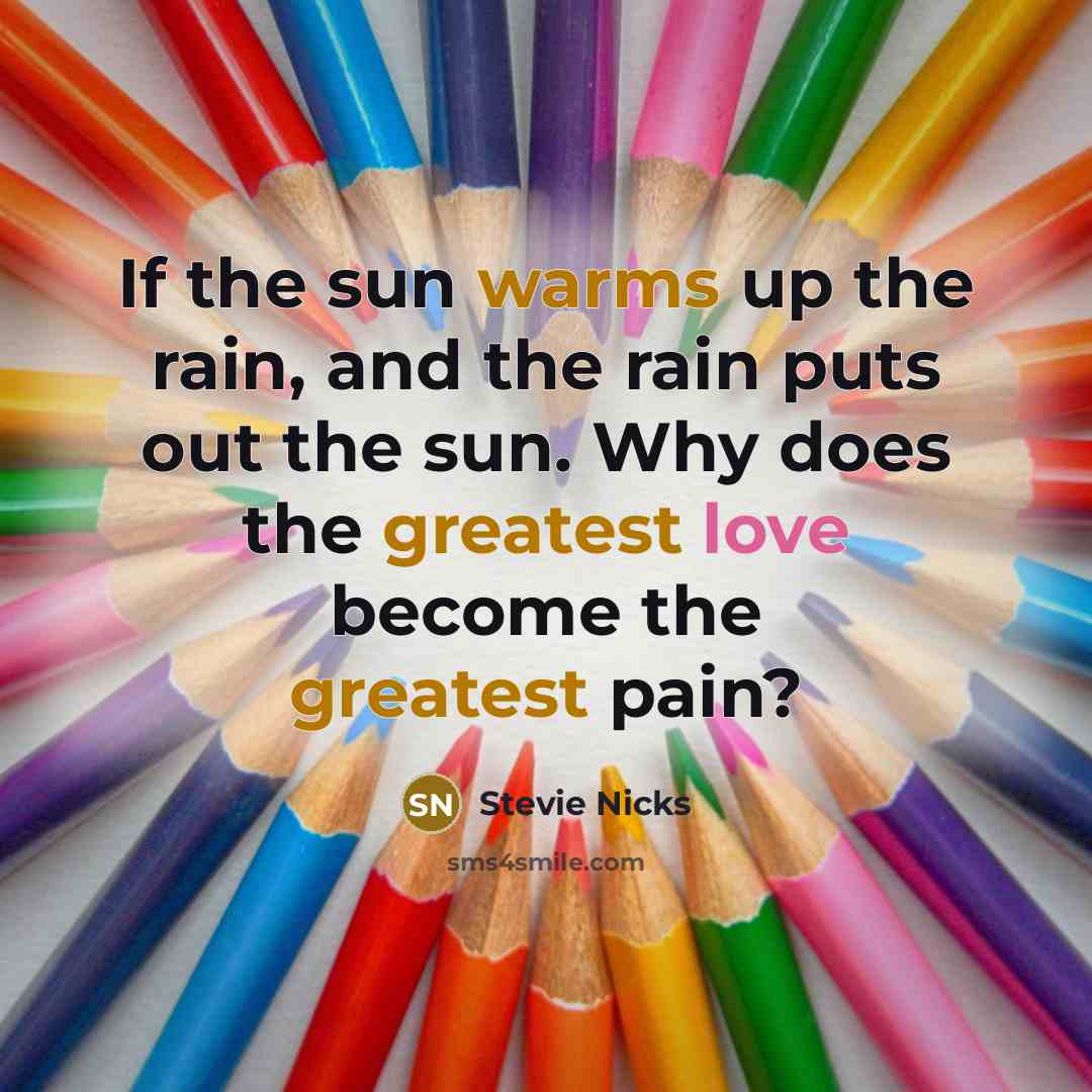 “If the sun warms up the rain, and the rain puts out the sun. Why does the greatest love become the greatest pain?” quote by Stevie Nicks