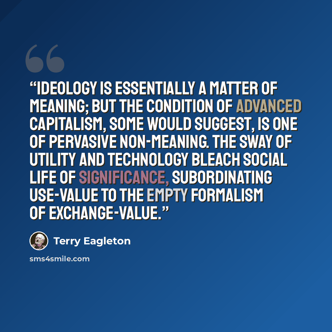“Ideology is essentially a matter of meaning; but the condition of advanced capitalism, some would suggest, is one of pervasive non-meaning. The sway of utility and technology bleach social life of significance, subordinating use-value to the empty formalism of exchange-value.” quote by Terry Eagleton