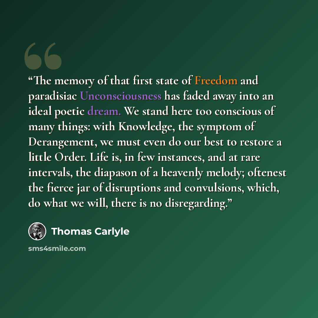 “The memory of that first state of Freedom and paradisiac Unconsciousness has faded away into an ideal poetic dream. We stand here too conscious of many things: with Knowledge, the symptom of Derangement, we must even do our best to restore a little Order. Life is, in few instances, and at rare…” quote by Thomas Carlyle