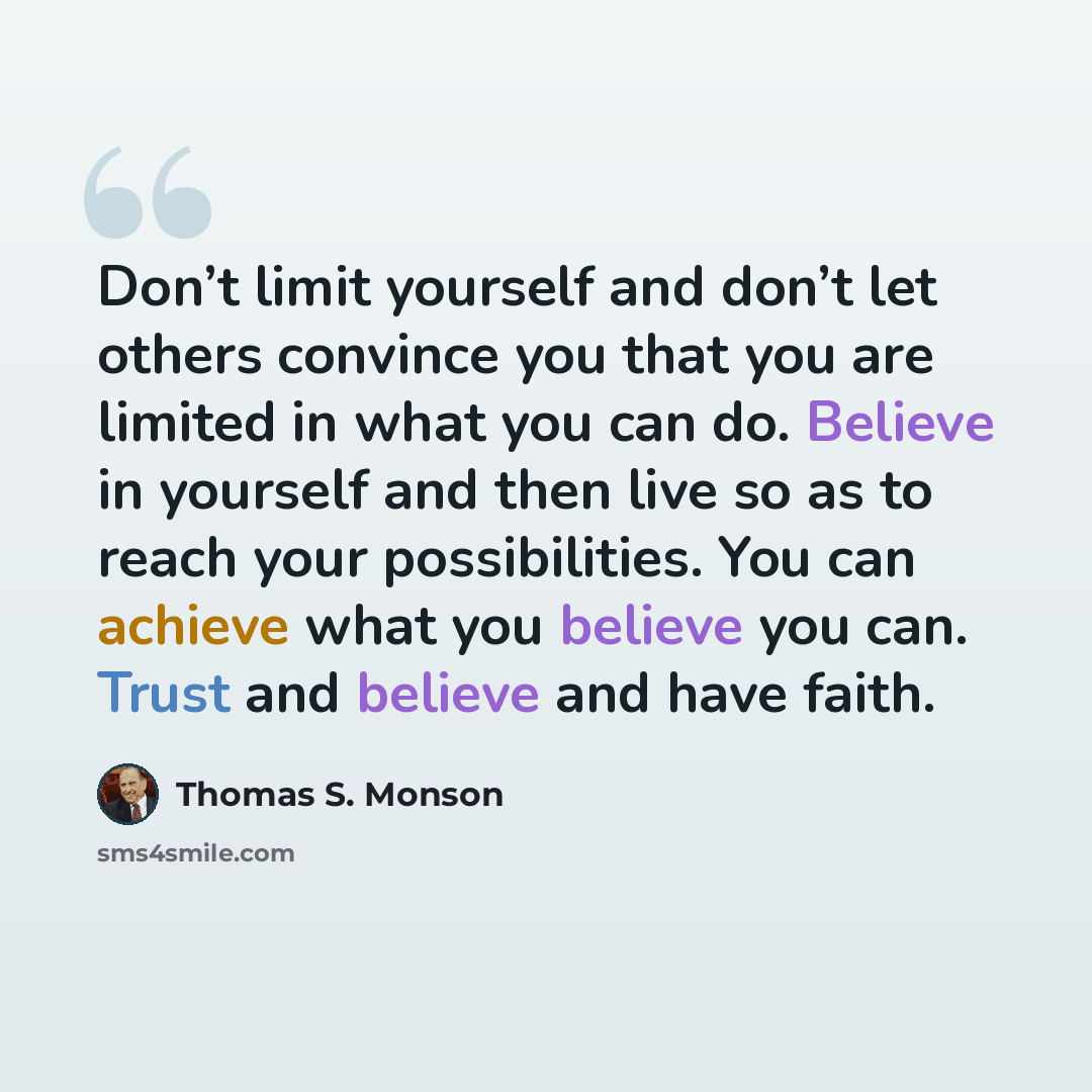 “Don’t limit yourself and don’t let others convince you that you are limited in what you can do. Believe in yourself and then live so as to reach your possibilities. You can achieve what you believe you can. Trust and believe and have faith.” quote by Thomas S. Monson