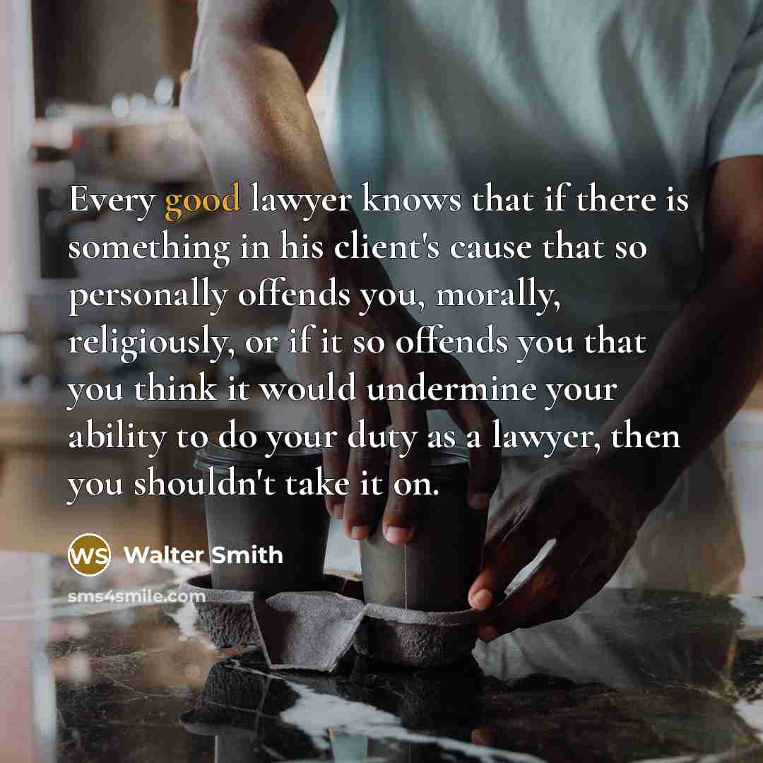“Every good lawyer knows that if there is something in his client's cause that so personally offends you, morally, religiously, or if it so offends you that you think it would undermine your ability to do your duty as a lawyer, then you shouldn't take it on.” quote by Walter Smith