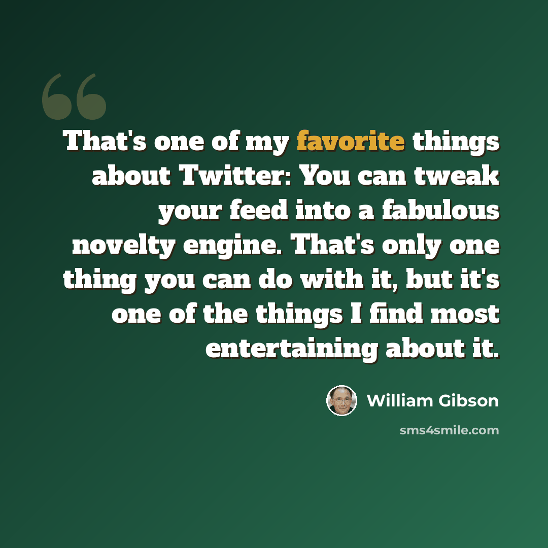 “That's one of my favorite things about Twitter: You can tweak your feed into a fabulous novelty engine. That's only one thing you can do with it, but it's one of the things I find most entertaining about it.” quote by William Gibson