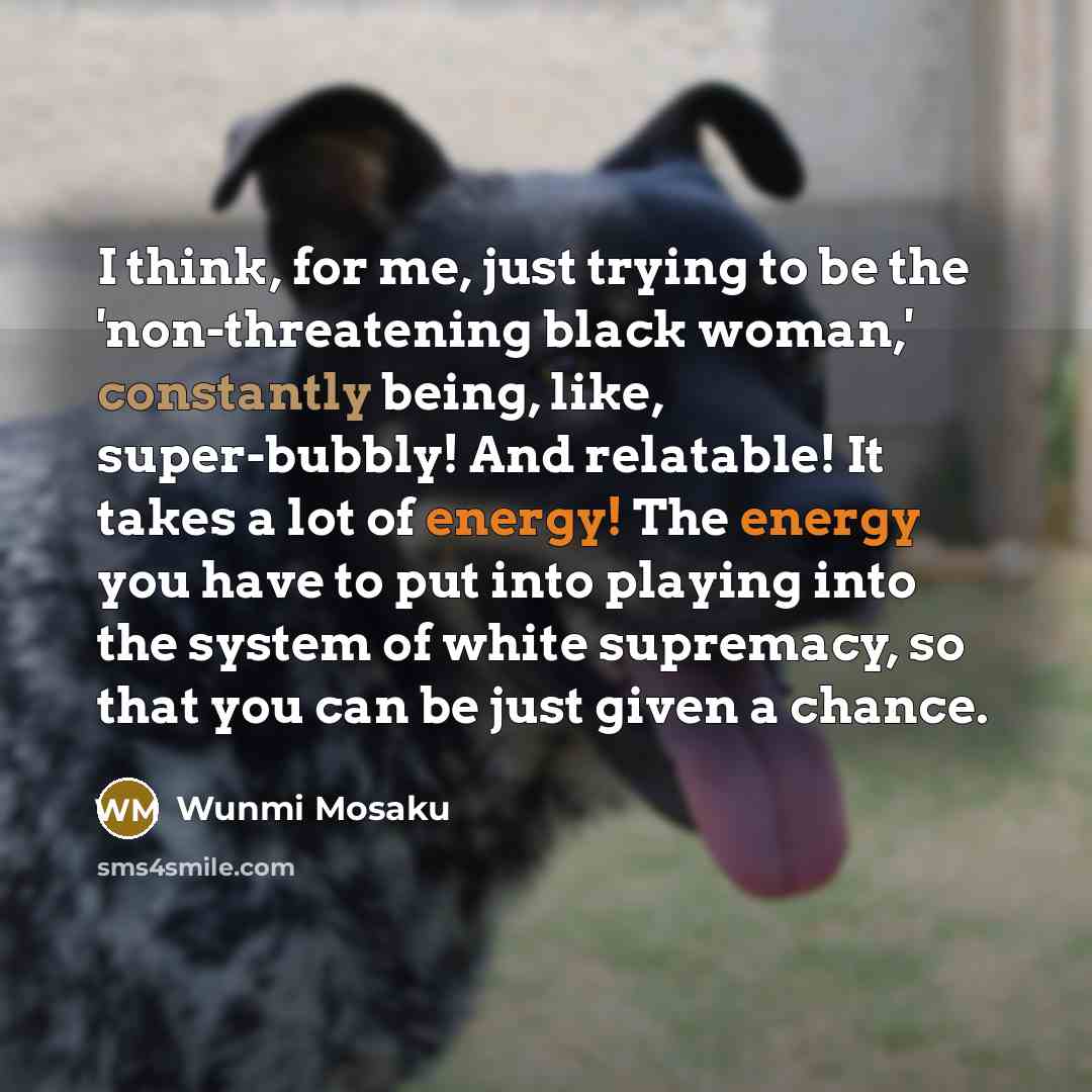“I think, for me, just trying to be the 'non-threatening black woman,' constantly being, like, super-bubbly! And relatable! It takes a lot of energy! The energy you have to put into playing into the system of white supremacy, so that you can be just given a chance.” quote by Wunmi Mosaku