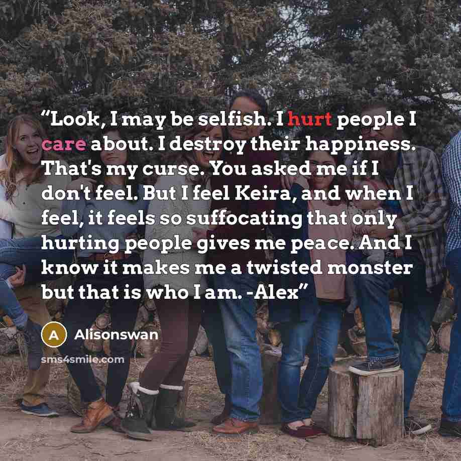 “Look, I may be selfish. I hurt people I care about. I destroy their happiness. That's my curse. You asked me if I don't feel. But I feel Keira, and when I feel, it feels so suffocating that only hurting people gives me peace. And I know it makes me a twisted monster but that is who I am. -Alex” quote by Alisonswan