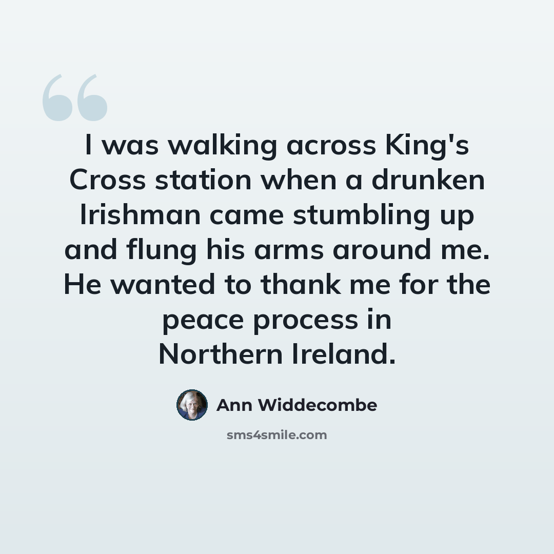 “I was walking across King's Cross station when a drunken Irishman came stumbling up and flung his arms around me. He wanted to thank me for the peace process in Northern Ireland.” quote by Ann Widdecombe