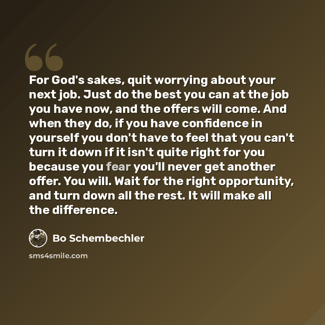 “For God's sakes, quit worrying about your next job. Just do the best you can at the job you have now, and the offers will come. And when they do, if you have confidence in yourself you don't have to feel that you can't turn it down if it isn't quite right for you because you fear you'll never get…” quote by Bo Schembechler