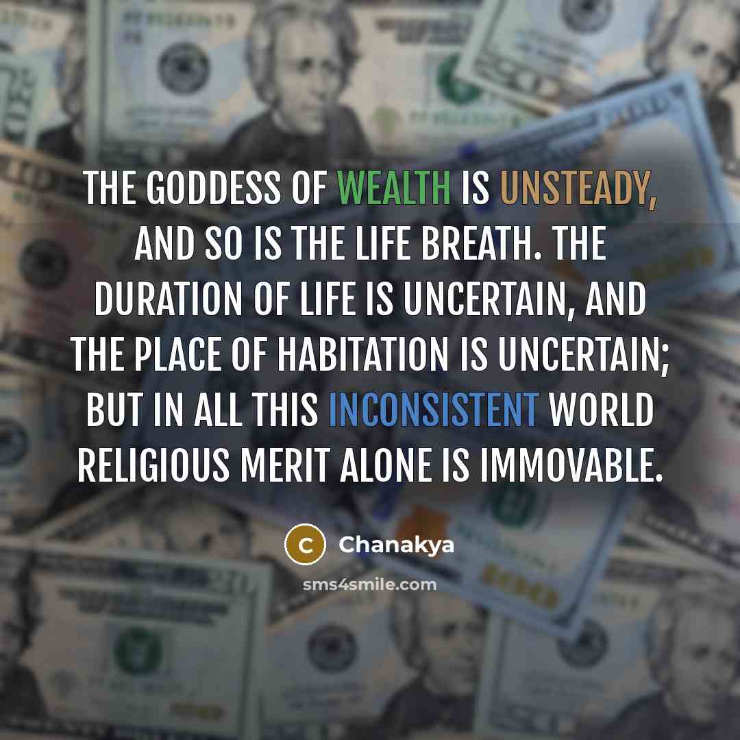 “The Goddess of wealth is unsteady, and so is the life breath. The duration of life is uncertain, and the place of habitation is uncertain; but in all this inconsistent world religious merit alone is immovable.” quote by Chanakya