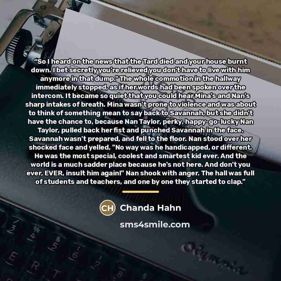 “So I heard on the news that the Tard died and your house burnt down. I bet secretly you're relieved you don't have to live with him anymore in that dump." The whole commotion in the hallway immediately stopped, as if her words had been spoken over the intercom. It became so quiet that you could…” quote by Chanda Hahn