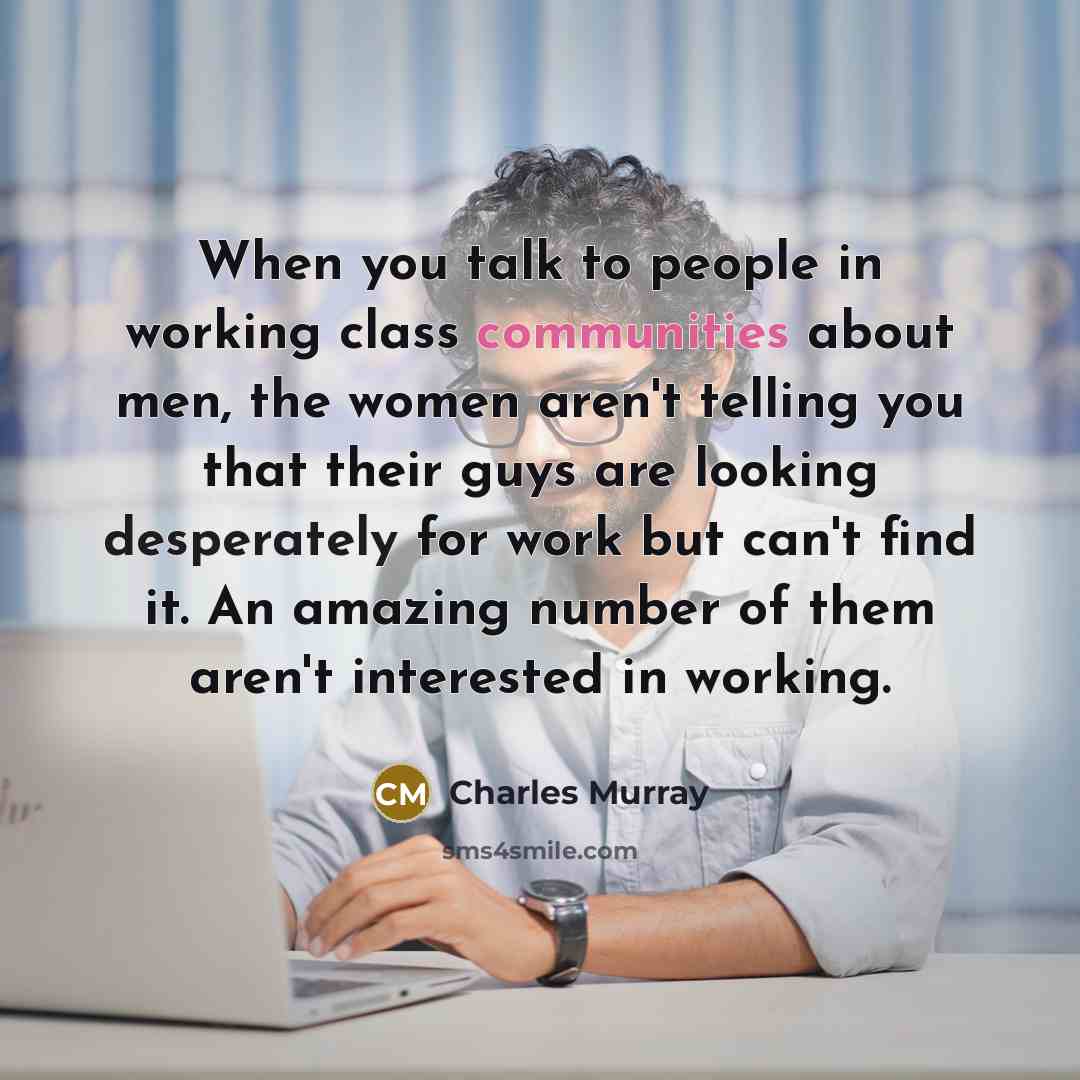 “When you talk to people in working class communities about men, the women aren't telling you that their guys are looking desperately for work but can't find it. An amazing number of them aren't interested in working.” quote by Charles Murray