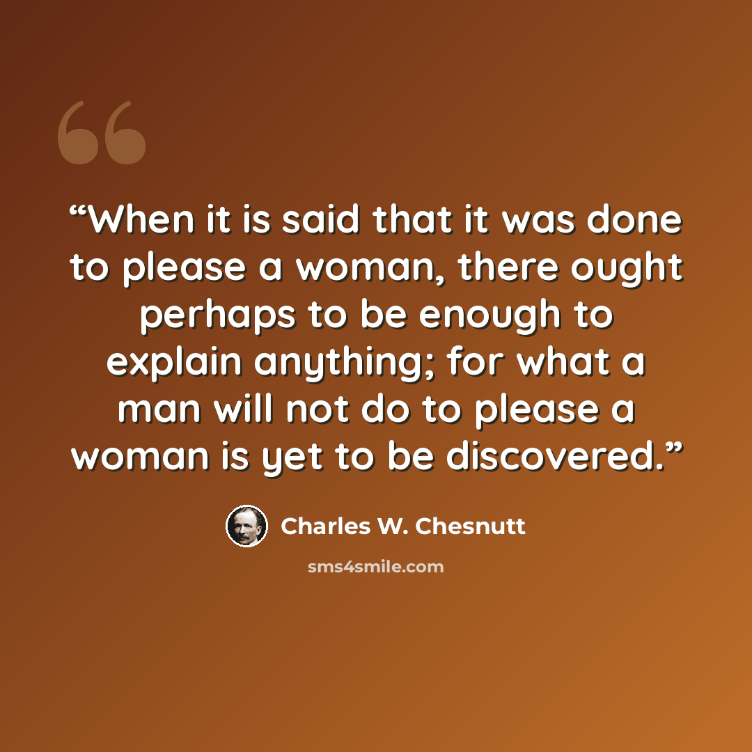 “When it is said that it was done to please a woman, there ought perhaps to be enough to explain anything; for what a man will not do to please a woman is yet to be discovered.” quote by Charles W. Chesnutt