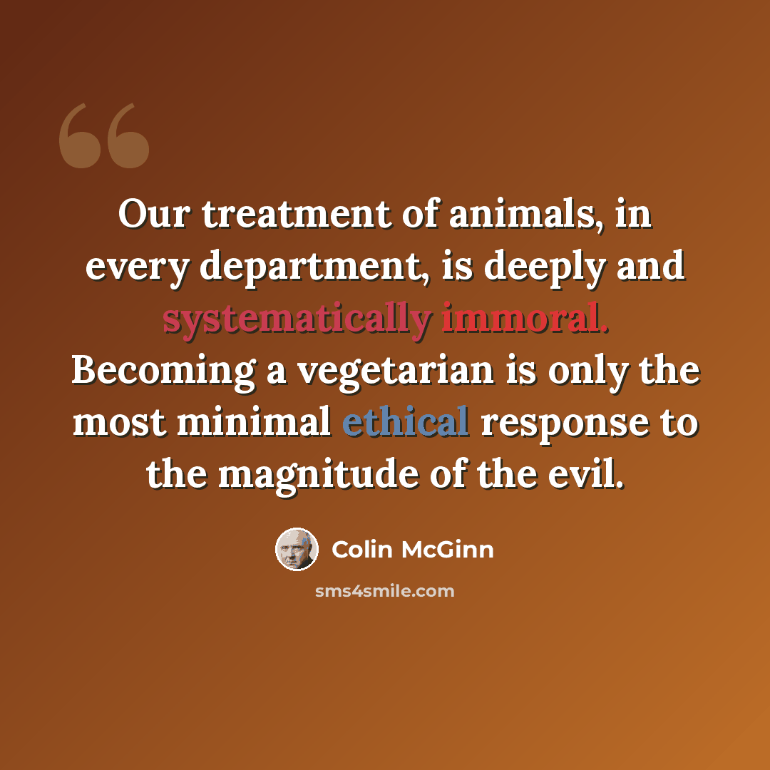 “Our treatment of animals, in every department, is deeply and systematically immoral. Becoming a vegetarian is only the most minimal ethical response to the magnitude of the evil.” quote by Colin McGinn