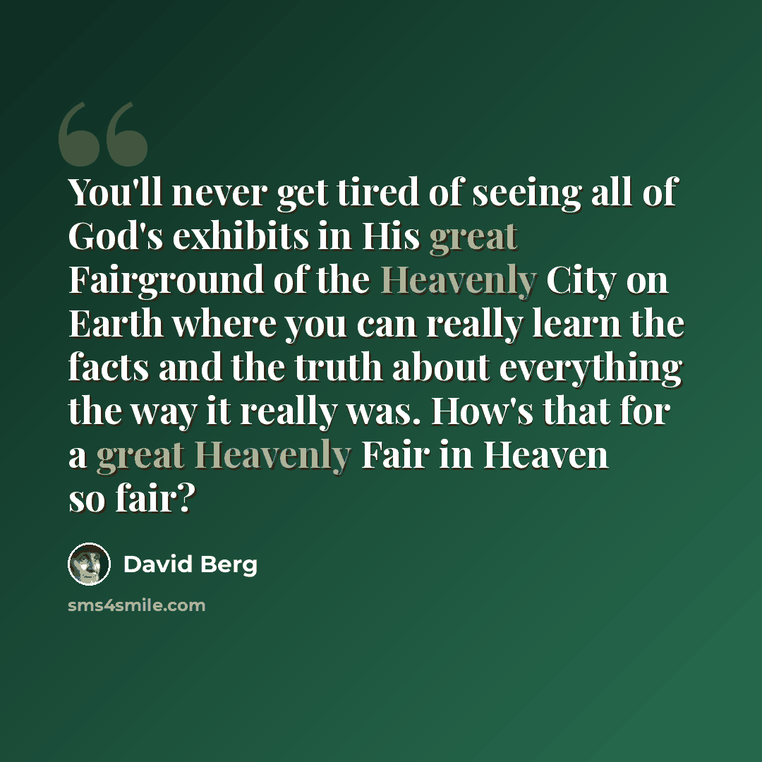 “You'll never get tired of seeing all of God's exhibits in His great Fairground of the Heavenly City on Earth where you can really learn the facts and the truth about everything the way it really was. How's that for a great Heavenly Fair in Heaven so fair?” quote by David Berg