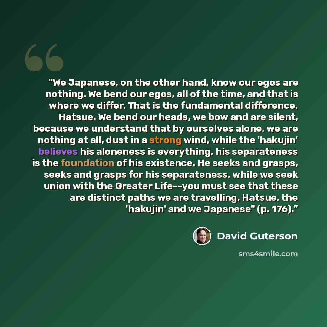 “We Japanese, on the other hand, know our egos are nothing. We bend our egos, all of the time, and that is where we differ. That is the fundamental difference, Hatsue. We bend our heads, we bow and are silent, because we understand that by ourselves alone, we are nothing at all, dust in a strong…” quote by David Guterson