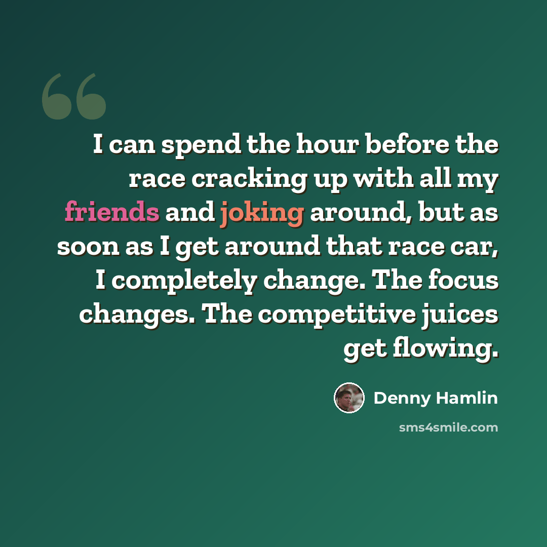 “I can spend the hour before the race cracking up with all my friends and joking around, but as soon as I get around that race car, I completely change. The focus changes. The competitive juices get flowing.” quote by Denny Hamlin