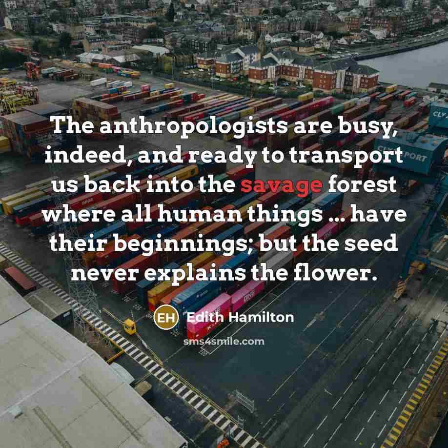 “The anthropologists are busy, indeed, and ready to transport us back into the savage forest where all human things ... have their beginnings; but the seed never explains the flower.” quote by Edith Hamilton