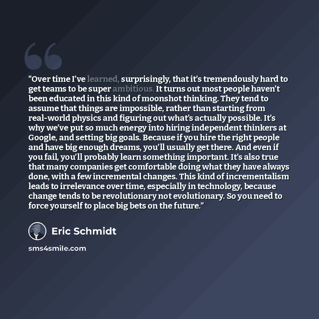 “Over time I’ve learned, surprisingly, that it’s tremendously hard to get teams to be super ambitious. It turns out most people haven’t been educated in this kind of moonshot thinking. They tend to assume that things are impossible, rather than starting from real-world physics and figuring out…” quote by Eric Schmidt