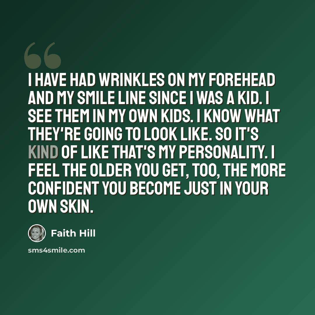 “I have had wrinkles on my forehead and my smile line since I was a kid. I see them in my own kids. I know what they're going to look like. So it's kind of like that's my personality. I feel the older you get, too, the more confident you become just in your own skin.” quote by Faith Hill