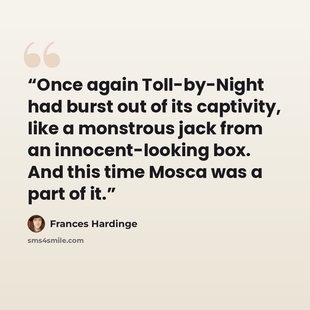 “Once again Toll-by-Night had burst out of its captivity, like a monstrous jack from an innocent-looking box. And this time Mosca was a part of it.” quote by Frances Hardinge