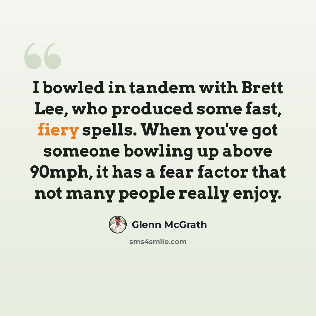 “I bowled in tandem with Brett Lee, who produced some fast, fiery spells. When you've got someone bowling up above 90mph, it has a fear factor that not many people really enjoy.” quote by Glenn McGrath