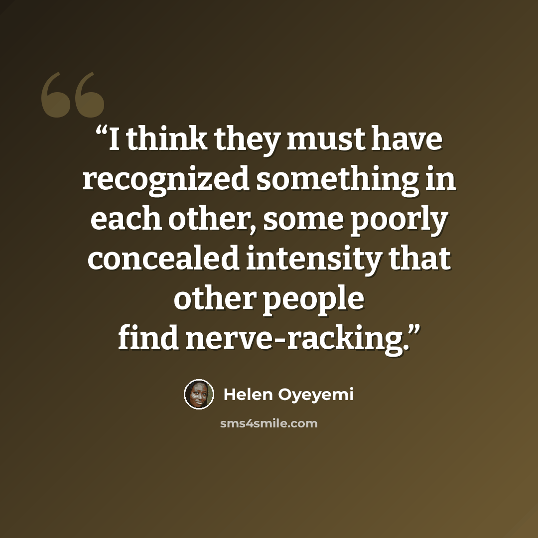 “I think they must have recognized something in each other, some poorly concealed intensity that other people find nerve-racking.” quote by Helen Oyeyemi