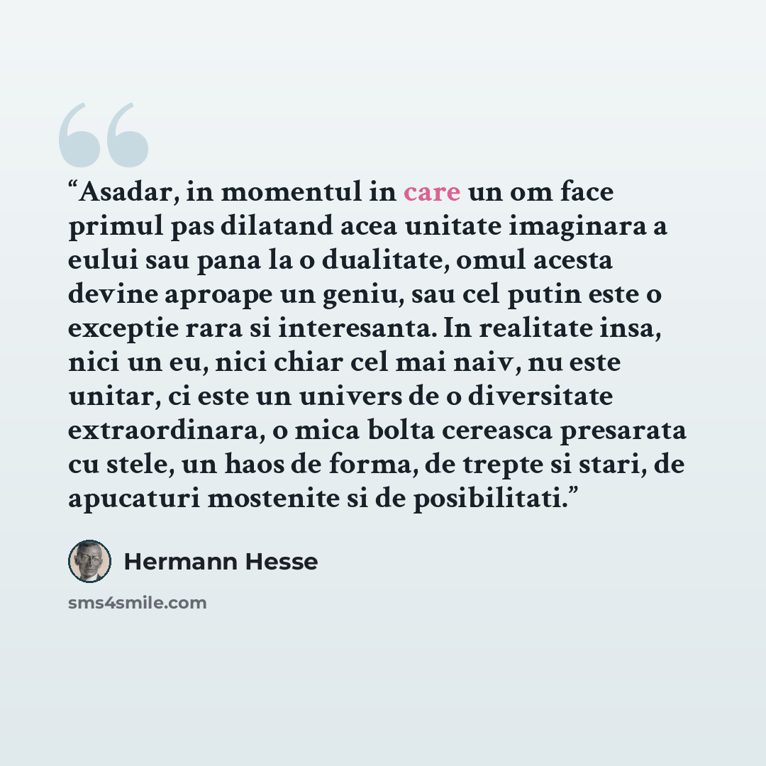 “Asadar, in momentul in care un om face primul pas dilatand acea unitate imaginara a eului sau pana la o dualitate, omul acesta devine aproape un geniu, sau cel putin este o exceptie rara si interesanta. In realitate insa, nici un eu, nici chiar cel mai naiv, nu este unitar, ci este un univers de o…” quote by Hermann Hesse