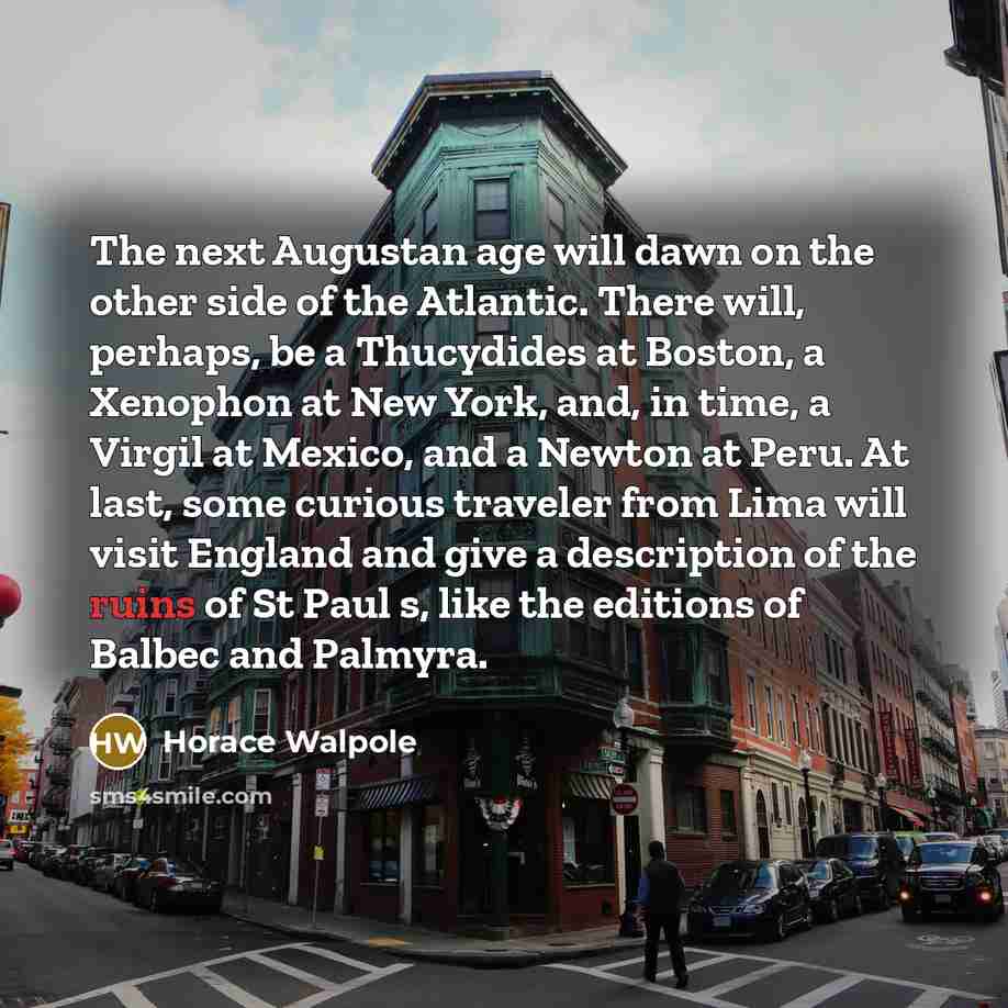 “The next Augustan age will dawn on the other side of the Atlantic. There will, perhaps, be a Thucydides at Boston, a Xenophon at New York, and, in time, a Virgil at Mexico, and a Newton at Peru. At last, some curious traveler from Lima will visit England and give a description of the ruins of St…” quote by Horace Walpole