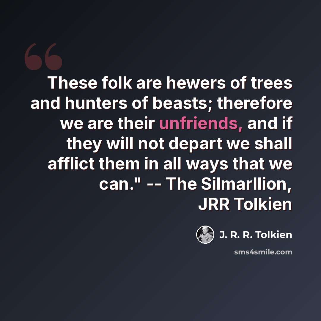 “These folk are hewers of trees and hunters of beasts; therefore we are their unfriends, and if they will not depart we shall afflict them in all ways that we can." -- The Silmarllion, JRR Tolkien” quote by J. R. R. Tolkien