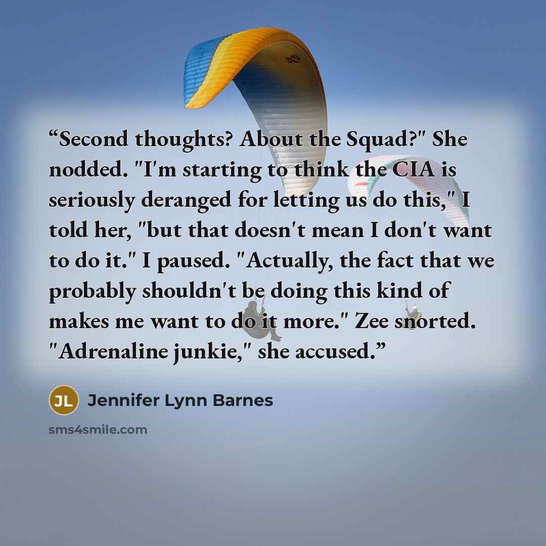 “Second thoughts? About the Squad?" She nodded. "I'm starting to think the CIA is seriously deranged for letting us do this," I told her, "but that doesn't mean I don't want to do it." I paused. "Actually, the fact that we probably shouldn't be doing this kind of makes me want to do it more." Zee…” quote by Jennifer Lynn Barnes