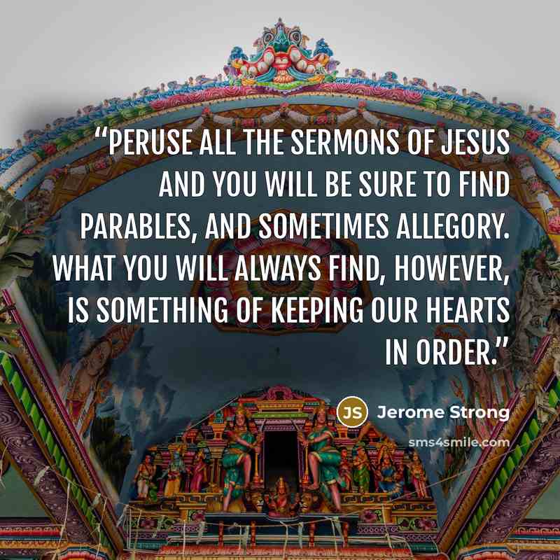 “Peruse all the sermons of Jesus and you will be sure to find parables, and sometimes allegory. What you will always find, however, is something of keeping our hearts in order.” quote by Jerome Strong