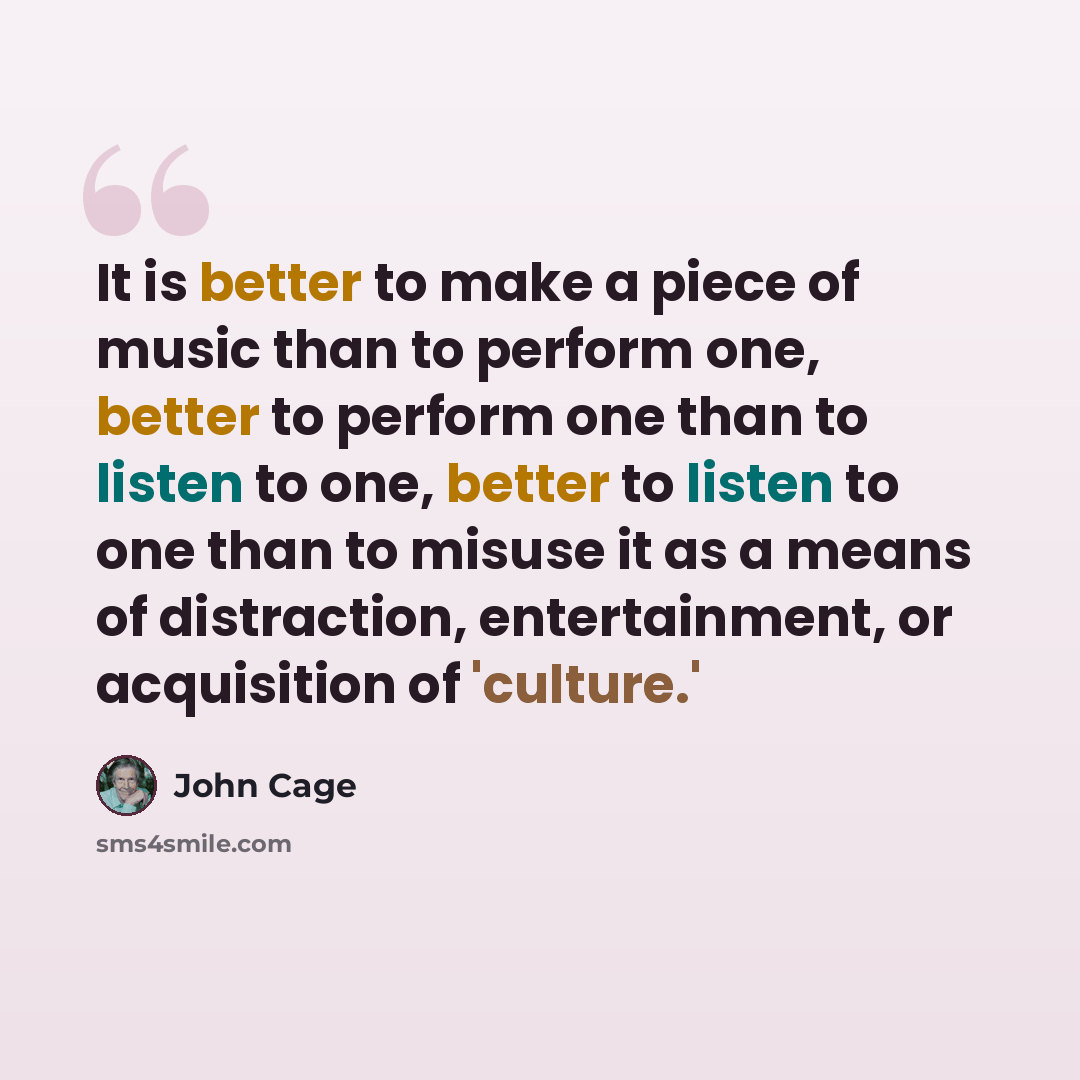 “It is better to make a piece of music than to perform one, better to perform one than to listen to one, better to listen to one than to misuse it as a means of distraction, entertainment, or acquisition of 'culture.'” quote by John Cage