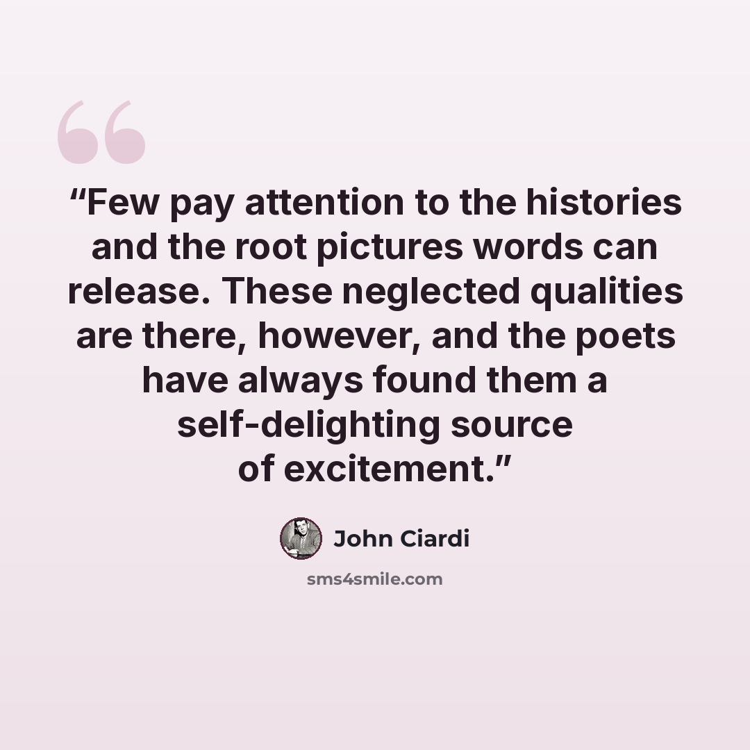 “Few pay attention to the histories and the root pictures words can release. These neglected qualities are there, however, and the poets have always found them a self-delighting source of excitement.” quote by John Ciardi